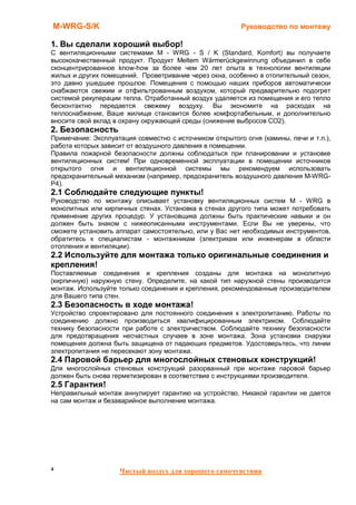 M-WRG-S/K                                                Руководство по монтажу

1. Вы сделали хороший выбор!
С вентиляционными системами M - WRG - S / K (Standard, Komfort) вы получаете
высококачественный продукт. Продукт Meltem Wärmerückgewinnung объединил в себе
сконцентрированное know-how за более чем 20 лет опыта в технологии вентиляции
жилых и других помещений. Проветривание через окна, особенно в отопительный сезон,
это давно ушедшее прошлое. Помещения с помощью наших приборов автоматически
снабжаются свежим и отфильтрованным воздухом, который предварительно подогрет
системой рекуперации тепла. Отработанный воздух удаляется из помещения и его тепло
бесконтактно передается свежему воздуху. Вы экономите на расходах на
теплоснабжение, Ваше жилище становится более комфортабельным, и дополнительно
вносите свой вклад в охрану окружающей среды (снижение выбросов CO2).
2. Безопасность
Примечание: Эксплуатация совместно с источником открытого огня (камины, печи и т.п.),
работа которых зависит от воздушного давления в помещении.
Правила пожарной безопасности должны соблюдаться при планировании и установке
вентиляционных систем! При одновременной эксплуатации в помещении источников
открытого огня и вентиляционной системы мы рекомендуем использовать
предохранительный механизм (например, предохранитель воздушного давления M-WRG-
P4).
2.1 Соблюдайте следующие пункты!
Руководство по монтажу описывает установку вентиляционных систем M - WRG в
монолитных или кирпичных стенах. Установка в стенах другого типа может потребовать
применение других процедур. У установщика должны быть практические навыки и он
должен быть знаком с нижеописанными инструментами. Если Вы не уверены, что
сможете установить аппарат самостоятельно, или у Вас нет необходимых инструментов,
обратитесь к специалистам - монтажникам (электрикам или инженерам в области
отопления и вентиляции).
2.2 Используйте для монтажа только оригинальные соединения и
крепления!
Поставляемые соединения и крепления созданы для монтажа на монолитную
(кирпичную) наружную стену. Определите, на какой тип наружной стены производится
монтаж. Используйте только соединения и крепления, рекомендованные производителем
для Вашего типа стен.
2.3 Безопасность в ходе монтажа!
Устройство спроектировано для постоянного соединения к электропитанию. Работы по
соединению должно производиться квалифицированным электриком. Соблюдайте
технику безопасности при работе с электричеством. Соблюдайте технику безопасности
для предотвращения несчастных случаев в зоне монтажа. Зона установки снаружи
помещения должна быть защищена от падающих предметов. Удостоверьтесь, что линии
электропитания не пересекают зону монтажа.
2.4 Паровой барьер для многослойных стеновых конструкций!
Для многослойных стеновых конструкций разорванный при монтаже паровой барьер
должен быть снова герметизирован в соответствие с инструкциями производителя.
2.5 Гарантия!
Неправильный монтаж аннулирует гарантию на устройство. Никакой гарантии не дается
на сам монтаж и безаварийное выполнение монтажа.




4                   Чистый воздух для хорошего самочувствия
 