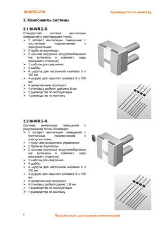 M-WRG-S/K                                            Руководство по монтажу

3. Компоненты системы

3.1 M-WRG-S
Стандартная      система      вентиляции
помещений с рекуперацией тепла.
   1 аппарат вентиляции помещений с
   постоянным        подключением      к
   электропитанию.
   2 трубы-воздуховоды
   2 крышки наружных воздухозаборников
   (не включены в комплект, надо
   заказывать отдельно)
   1 шаблон для сверления
   4 шайбы
   4 шурупа для настенного монтажа 5 x
   120 мм
   4 шурупа для скрытого монтажа 5 x 100
   мм
   4 центровочные прокладки
   4 стеновых дюбеля диаметр 8 мм
   1 руководство по эксплуатации
   1 руководство по монтажу




3.2 M-WRG-K
Система     вентиляции    помещений    с
рекуперацией тепла «Комфорт».
   1 аппарат вентиляции помещений с
   постоянным        подключением      к
   электропитанию.
   1 пульт дистанционного управления
   2 трубы-воздуховоды
   2 крышки наружных воздухозаборников
   (не включены в комплект, надо
   заказывать отдельно)
   1 шаблон для сверления
   4 шайбы
   4 шурупа для настенного монтажа 5 x
   120 мм
   4 шурупа для скрытого монтажа 5 x 100
   мм
   4 центровочные прокладки
   4 стеновых дюбеля диаметр 8 мм
   1 руководство по эксплуатации
   1 руководство по монтажу




5                   Чистый воздух для хорошего самочувствия
 