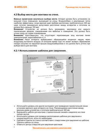 M-WRG-S/K                                                Руководство по монтажу


4.2 Выбор места для монтажа на стене.
Важные примечание касательно выбора места: Аппарат должен быть установлен на
внешней стене помещения, выходящей на улицу. Воздухообмен и рекуперация тепла
наиболее эффективны, когда верхний край прибора расположен приблизительно 300 мм
ниже потолка (минимально допустимое расстояние между аппаратом и потолком не
должно быть меньше 150 мм).
Внимание! Устройство не должно быть заграждено, закупорено или накрыто
прилегающим декором, соединениями или мебелью в помещении. Это должно быть
учтено сразу на стадии планирования.
Внимание! Удостоверьтесь, что отсутствуют пересекающие зону монтажа линии
электропитания, водоснабжения и т.п.
Внимание! Наши аппараты выбрасывают образующийся конденсат наружу через
воздуховод вытяжного воздуха. В холодное время года это может вызвать образование
наледи (сосулек) на наружной крышке воздухозаборников и это должно быть учтено при
выборе места для монтажа.

4.2.1 Использование шаблона для сверления.




    Используйте уровень или другой инструмент для проведения горизонтальной линии
    установки верхнего края аппарата на стене. Рекомендуемое расстояние между
    верхним краем устройства и потолком приблизительно 300 мм.
    Выровняйте шаблон для монтажа с горизонтальной линией и закрепите на стене
    липкой лентой.
    Используйте уровень для проверки расположения шаблона для сверления и
    скорректируйте его, если это необходимо.
    Сделайте отметки на стене в соответствии с отверстиями для сверления на шаблоне.
    Удалите шаблон со стены.
    Отметьте центры отверстий для сверления крестиком
7                    Чистый воздух для хорошего самочувствия
 