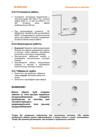 M-WRG-S/K                                               Руководство по монтажу

4.2.5 Установите кабель

      Установите постоянное подключение к
      электропитанию 220 (230) V AC, сечение
      кабеля NYM 3 x 1.5 мм2 или NYM 2 x 1.5
      мм2.     Оставьте     запас     кабеля
      приблизительно 250 мм.


      При использовании устройств       M-
      WRGS/Z-24, M-WRG-S 485 and M-WRG-S
      485TF устанавливается дополнительная
      линия для кабеля контроля управления.
      Оставьте 250 мм запаса кабеля.

4.2.6 Штукатурные работы
      Внимание! Закройте трубы воздуховодов
      бумагой или другим материалом снаружи
      и изнутри, чтобы избежать загрязнения
      приточного и вытяжного воздуховода.
      Заштукатурьте кабельные каналы и
      произведите окончательную чистовую
      отделку.
      Заштукатурьте каналы воздуховодов
      снаружи и изнутри и произведите
      окончательную чистовую отделку.

4.2.7 Обрежьте трубы
      После того, как подсохнет, обрежьте
      трубы изнутри большим ножом или
      пилой.
      Зачистите и зашлифуйте края обреза.



ВНИМАНИЕ!

Длина    обреза   труб  снаружи
зависит от типа крышек наружных
воздухозаборников.     Следуйте
руководству по монтажу для
соответствующего
индивидуального типа крышки
воздухозаборника!



Теперь Вы завершили подготовку для настенного монтажа. Обе трубы
воздушного обмена крепко зафиксированы, а также тепло- и шумо- изолированы.
Теперь Вы можете распаковать сам аппарат и продолжить монтаж.



  9                     Чистый воздух для хорошего самочувствия
 