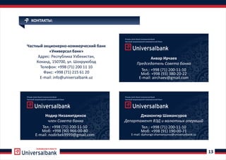 РАЗВИВАЕМСЯ ВМЕСТЕ
13
КОНТАКТЫ:
Частный акционерно коммерческий банк-
«Универсал банк»
Адрес: Республика Узбекистан,
Коканд, 150700, ул. Шохрухобод
Телефон +998 71) 2: ( 00 11 10
Факс +998 (71) 215 61 20:
E mail: info@universalbank.uz-
Private Joint-Stock Commercial Bank
Частный акционерный коммерческий банк
Private Joint-Stock Commercial Bank
Частный акционерный коммерческий банк
Анвар Ирчаев
Председатель Совета банка
Тел.: +998 (71) 200-11-10
Моб: +998 (93) 380-20-22
E-mail: airchaev@gmail.com
Джахонгир Шамансуров
Департамент ВЭД и валютных операций
Private Joint-Stock Commercial Bank
Частный акционерный коммерческий банк
Нодир Низамитдинов
член Совета банка
Тел.: +998 (71) 200-11-10
Моб: +998 (91) 190-00-71
E-mail: djahongir.shamansurov@universalbank.uz
Тел.: +998 (71) 200-11-10
Моб: +998 (90) 966-00-80
E-mail: nodirbek9999@gmail.com
 