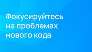 Фокусируйтесь
на проблемах
нового кода
 