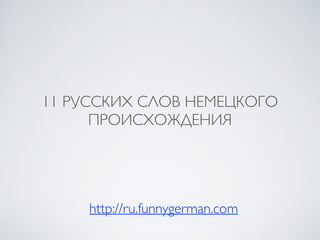 11 РУССКИХ СЛОВ НЕМЕЦКОГО
ПРОИСХОЖДЕНИЯ
http://ru.funnygerman.com
 