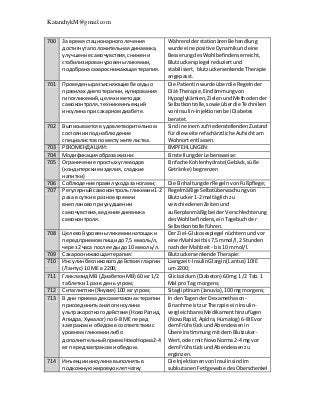 KatanchykM@gmail.com
700 За время стационарноголечения
достигнутаположительнаядинамика,
улучшение самочувствия,снижени
стабилизировануровеньгликемии,
подобранасахароснижающаятерапия.
WährendderstationärenBehandlung
wurde eine positive Dynamikundeine
BesserungdesWohlbefindenserreicht,
Blutzuckerspiegel reduziertund
stabilisiert, blutzuckersenkendeTherapie
angepasst.
701 Проведеныразъясняющие беседыо
правилах диетотерапии,купирования
гипогликемий,целях иметодах
самоконтроля,техникеинъекций
инсулинапри сахарномдиабете.
Die Patientinwurde überdie Regelnder
Diät-Therapie,Eindämmungvon
Hypoglykämien,ZielenundMethodender
Selbstkontrolle,sowie überdie Techniken
vonInsulin-Injektionenbei Diabetes
beratet.
702 Выписываетсяв удовлетворительном
состоянии поднаблюдение
специалистовпоместужительства.
SindineinemzufriedenstellendenZustand
für die weiterefachärztliche Aufsichtam
Wohnortentlassen.
703 РЕКОМЕНДАЦИИ: EMPFEHLUNGEN:
704 Модификация образа жизни: EinstellungderLebensweise:
705 Ограничение простых углеводов
(кондитерские изделия,сладкие
напитки)
Einfache Kohlenhydrate(Gebäck,süße
Getränke) begrenzen
706 Соблюдение правил уходазаногами; Die EinhaltungderRegelnvonFußpflege;
707 Регулярныйсамоконтрольгликемии1-2
раза в суткив разное времяи
внеплановоприухудшении
самочувствия,ведение дневника
самоконтроля.
RegelmäßigeSelbstüberwachung von
Blutzucker1-2 mal täglichzu
verschiedenenZeitenund
außerplanmäßigbeiderVerschlechterung
desWohlbefindens,einTagebuchder
Selbstkontrolle führen.
708 Целевойуровеньгликемиинатощаки
передприемомпищидо 7,5 ммоль/л,
через2 часа после едыдо 10 ммоль/л.
Der Ziel-Glukosespiegel nüchternundvor
einerMahlzeitbis7,5mmol/l,2 Stunden
nach derMahlzeit - bis10 mmol/l.
709 Сахароснижающаятерапия: Blutzuckersenkende Therapie:
710 Инсулинбеспиковогодействиягларгин
(Лантус) 10 МЕ в 2200;
Lasngzeit-InsulinGlargin(Lantus) 10IE
um 2200;
711 Гликлазид МВ (ДиабетонМВ) 60 мг 1/2
таблетки1 раз в день утром;
Gliclazidum(Diabeton) 60mg 1 /2 Tab.1
Mal pro Tag morgens;
712 Ситаглиптин(Янувия) 100 мг утром; Sitagliptinum(Januvia),100 mg morgens;
713 В дни приемадексаметазонактерапии
присоединитьаналогинсулина
ультракороткогодействия(НовоРапид,
Апидра,Хумалог) по6-8 МЕ перед
завтракоми обедомв соответствиис
уровнемгликемиилибо
дополнительныйприемНовоНорма2-4
мг передзавтракоми обедом.
In denTagender Dexamethason-
Einanhme istzurTherapie einInsulin-
vergleichbaresMedikamenthinzufügen
(NovoRapid,Apidra,Humalog) 6-8IEvor
demFrühstückundAbendessenin
ÜbereinstimmungmitdemBlutzuker-
Wert,oder mitNovoNorma2-4 mgvor
demFrühstückundAbendessenzu
ergänzen.
714 Инъекцииинсулинавыполнятьв
подкожнуюжировуюклетчатку
Die InjektionenvonInsulinsindim
subkutanenFettgewebe desOberschenkel
 