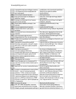 KatanchykM@gmail.com
переднейповерхностибедраиживота
с последовательнымчередованием
местинъекций;
undBauchesmit einemkontinuierlichen
Wechsel vonInjektionsstellen
durchzuführen;
715 Антигипертензивнаятерапия: Antihypertensiva:
716 Валсартан/амлодипин(Эксфорж)
160/10 мг утром;
Valsartan/ Amlodipin(Exforge)160/10
mg morgens;
717 Бисопролол (Конкор) 2,5мг 2 раза в
день (утро,вечер);
Bisoprolol (Concor) 2,5mg 2 mal täglich
(morgens,abends);
718 Индапамид (Арифон-ретард) 1,5мг
(утром)
Indapamid(ArifonRetard)1,5mg
(morgens)
719 Гиполипидемическаятерапия: Lipidsenkende Therapie:
720 Розувастатин10 мг 1 раз в день
вечером;
Rosuvastatin10 mg 1 Mal pro Tag abends;
721 Антиагрегантная,антикоагулянтная
терапия:
Thrombozyten-Aggregationshemmende
Therapie,Antikoagulationstherapie :
722 Ацетилсалициловаякислота
(Кардиомагнил) 75 мг во времяужина;
Acetylsalicylsäure (Kardiomagnil) 75mg
beimAbendessen;
723 Профилактикадефицитавитамина D,
остеопороза:
PräventionvonMangel anVitaminD,von
Osteoporose:
724 Препаратыкальция(КальцийДЗ
Никомед,кальцемин,кальций-сандоз
500 мг) по 1 таб 1 раз в день во время
еды) длительно.
Calcium(CalciumD3Nycomed,Calcemin,
Calcium-Sandoz500mg) 1 Tab.1 Mal pro
Tag beimEssen),dauerhaft.
725 ПрепаратывитаминаD -
колекальциферол (Вигантол,
Аквадетрим) 100 капель (1/4 флакона) 1
раз в неделю4недели,далее по30
капель1 раз в неделюпостоянно.
Die VitaminD-Medikamente-
Colecalciferolum(Vigantol,Akvadetrim)
100 Tropfen(1/4Flasche) 1 einmal pro
Woche 4 Wochen,imWeiteren - 30
Tropfen1 Mal proWoche lebenslang.
726 Прочая терапия: Sonstige Therapie :
727 Тералиджен5 мг на ночь. Teraligen5mg überNacht.
728 КремПимафукортили АкридермГК 2
наноситьна кожуголовы2 раза в день
5-7 дней;
PimafucortCreme oderAkridermGK2 auf
die Kopfhaut2 mal am Tag, 5-7 Tage
anzuwenden;
729 Зиртек10 мг на ночь 1 месяцКонтроль: Zirtek10 mg überNachtwährend1
Monat Kontrolle:
730 Контрольгликированиогогемоглобина
НbА1С - 1 раз в 3 месяца (целевой
уровень< 7,5%); контрольлипидов
сывороткикровичерез6 мес (целевые
показателиобщегохолестеринадо4,5
ммоль/л,ЛПНП до 1,8 ммоль/л,ЛПВП
больше 1,2 ммоль/л,триглицеридовдо
1,7 ммоль/л);
Kontrolle desglykolisiertenHämoglobin
HbA 1C - alle 3 Monate (Zielwert<7,5%);
Kontrolle vonBlutserumlipidein6
Monaten(GesamtcholesterinZielwerten
bis4,5 mmol/L,LDL-Cholesterin1,8
mmol/L,HDL-Cholesterinmehrals1,2 mg
/ dL, Triglyceride bis1,7mmol/L);
731 контрольб/х крови: Biochemische Blutanalyse:
732 АЛТ, АСТ,КФК, билирубин,амилаза,
креатинин,мочеваякислота,кальций
общий,кальций ионизированныйчерез
ALAT,ASAT,Kreatinphosphokinase,
Bilirubin,Amylase,Kreatinin,Harnsäure,
gesamt-Calcium,ionisiertesCalcium in1
 