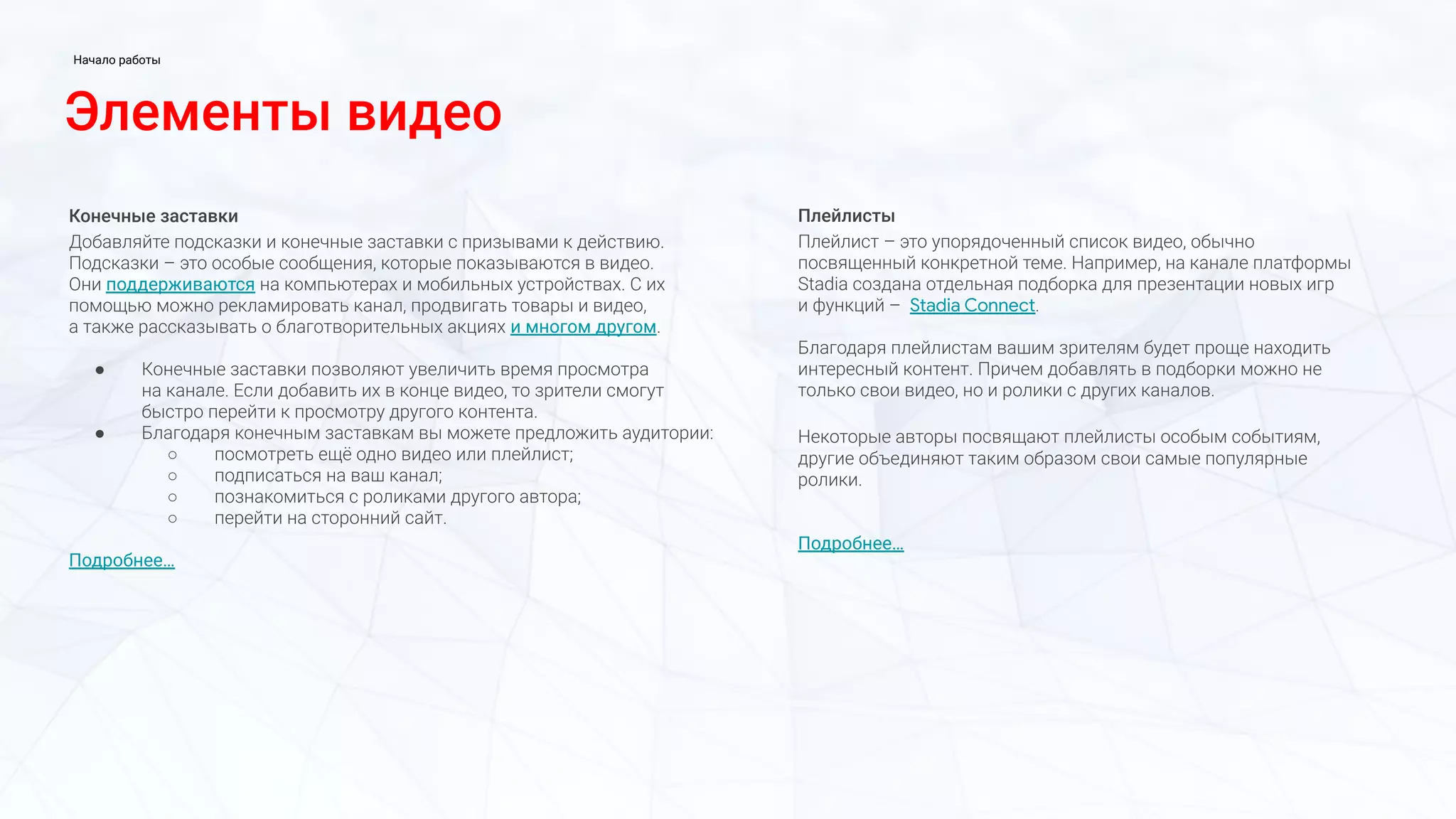 Конечные заставки
Добавляйте подсказки и конечные заставки с призывами к действию.
Подсказки – это особые сообщения, которые показываются в видео.
Они поддерживаются на компьютерах и мобильных устройствах. С их
помощью можно рекламировать канал, продвигать товары и видео,
а также рассказывать о благотворительных акциях и многом другом.
● Конечные заставки позволяют увеличить время просмотра
на канале. Если добавить их в конце видео, то зрители смогут
быстро перейти к просмотру другого контента.
● Благодаря конечным заставкам вы можете предложить аудитории:
○ посмотреть ещё одно видео или плейлист;
○ подписаться на ваш канал;
○ познакомиться с роликами другого автора;
○ перейти на сторонний сайт.
Подробнее…
Плейлисты
Плейлист – это упорядоченный список видео, обычно
посвященный конкретной теме. Например, на канале платформы
Stadia создана отдельная подборка для презентации новых игр
и функций – Stadia Connect.
Благодаря плейлистам вашим зрителям будет проще находить
интересный контент. Причем добавлять в подборки можно не
только свои видео, но и ролики с других каналов.
Некоторые авторы посвящают плейлисты особым событиям,
другие объединяют таким образом свои самые популярные
ролики.
Подробнее…
Элементы видео
Начало работы
 