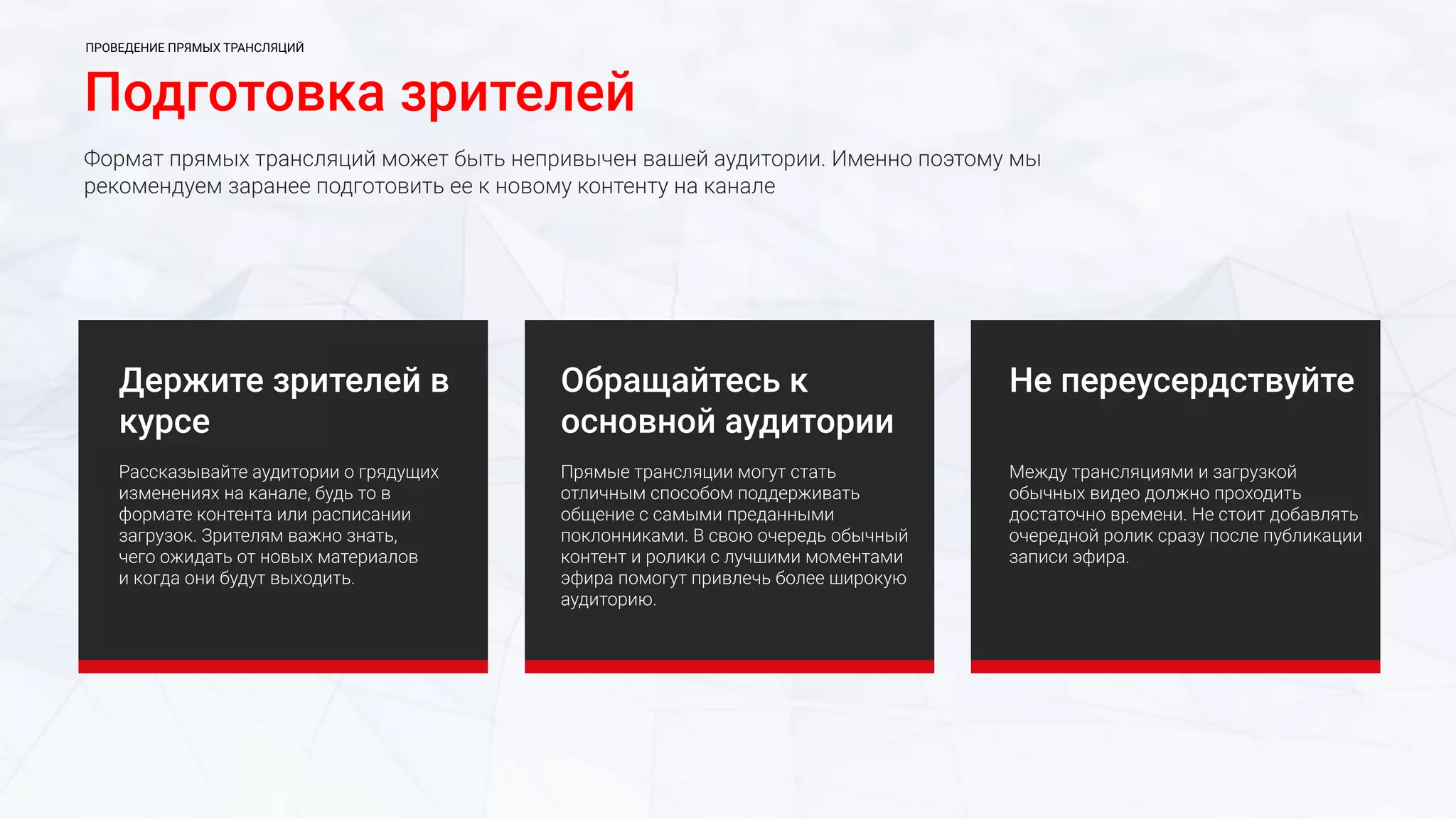 Подготовка зрителей
Формат прямых трансляций может быть непривычен вашей аудитории. Именно поэтому мы
рекомендуем заранее подготовить ее к новому контенту на канале
Держите зрителей в
курсе
Рассказывайте аудитории о грядущих
изменениях на канале, будь то в
формате контента или расписании
загрузок. Зрителям важно знать,
чего ожидать от новых материалов
и когда они будут выходить.
Не переусердствуйте
Между трансляциями и загрузкой
обычных видео должно проходить
достаточно времени. Не стоит добавлять
очередной ролик сразу после публикации
записи эфира.
Обращайтесь к
основной аудитории
Прямые трансляции могут стать
отличным способом поддерживать
общение с самыми преданными
поклонниками. В свою очередь обычный
контент и ролики с лучшими моментами
эфира помогут привлечь более широкую
аудиторию.
ПРОВЕДЕНИЕ ПРЯМЫХ ТРАНСЛЯЦИЙ
 