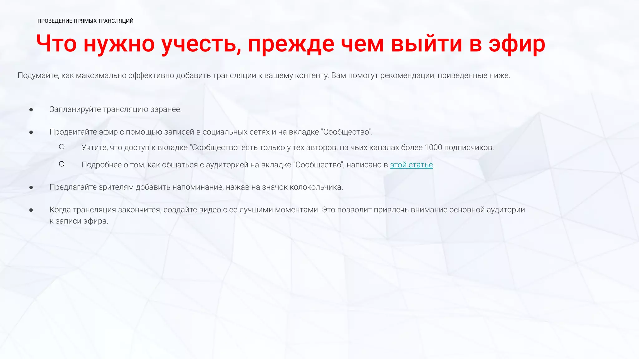 Что нужно учесть, прежде чем выйти в эфир
Подумайте, как максимально эффективно добавить трансляции к вашему контенту. Вам помогут рекомендации, приведенные ниже.
● Запланируйте трансляцию заранее.
● Продвигайте эфир с помощью записей в социальных сетях и на вкладке "Сообщество".
○ Учтите, что доступ к вкладке "Сообщество" есть только у тех авторов, на чьих каналах более 1000 подписчиков.
○ Подробнее о том, как общаться с аудиторией на вкладке "Сообщество", написано в этой статье.
● Предлагайте зрителям добавить напоминание, нажав на значок колокольчика.
● Когда трансляция закончится, создайте видео с ее лучшими моментами. Это позволит привлечь внимание основной аудитории
к записи эфира.
ПРОВЕДЕНИЕ ПРЯМЫХ ТРАНСЛЯЦИЙ
 