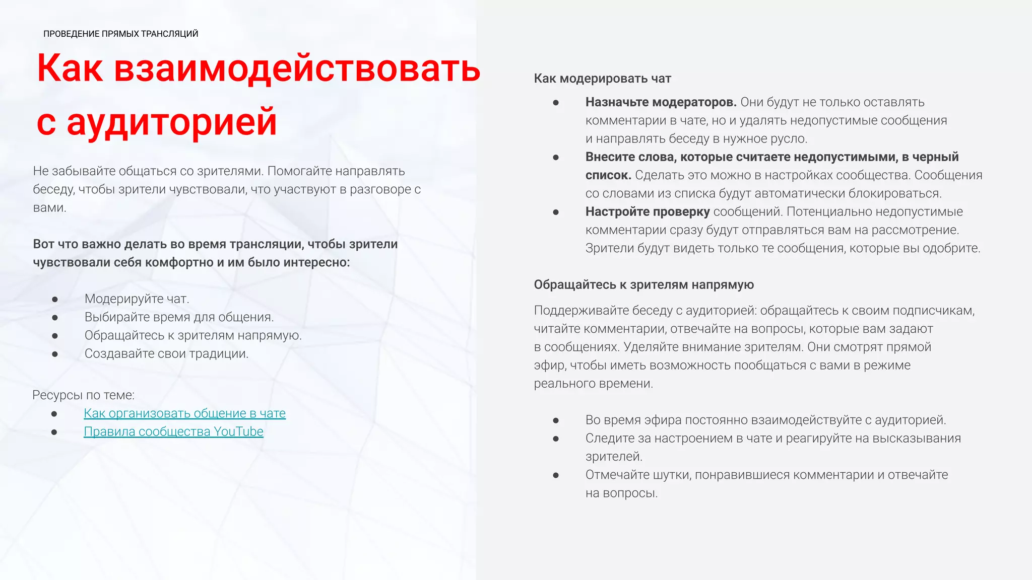 Как взаимодействовать
с аудиторией
Не забывайте общаться со зрителями. Помогайте направлять
беседу, чтобы зрители чувствовали, что участвуют в разговоре с
вами.
Вот что важно делать во время трансляции, чтобы зрители
чувствовали себя комфортно и им было интересно:
● Модерируйте чат.
● Выбирайте время для общения.
● Обращайтесь к зрителям напрямую.
● Создавайте свои традиции.
Как модерировать чат
● Назначьте модераторов. Они будут не только оставлять
комментарии в чате, но и удалять недопустимые сообщения
и направлять беседу в нужное русло.
● Внесите слова, которые считаете недопустимыми, в черный
список. Сделать это можно в настройках сообщества. Сообщения
со словами из списка будут автоматически блокироваться.
● Настройте проверку сообщений. Потенциально недопустимые
комментарии сразу будут отправляться вам на рассмотрение.
Зрители будут видеть только те сообщения, которые вы одобрите.
Обращайтесь к зрителям напрямую
Поддерживайте беседу с аудиторией: обращайтесь к своим подписчикам,
читайте комментарии, отвечайте на вопросы, которые вам задают
в сообщениях. Уделяйте внимание зрителям. Они смотрят прямой
эфир, чтобы иметь возможность пообщаться с вами в режиме
реального времени.
● Во время эфира постоянно взаимодействуйте с аудиторией.
● Следите за настроением в чате и реагируйте на высказывания
зрителей.
● Отмечайте шутки, понравившиеся комментарии и отвечайте
на вопросы.
Ресурсы по теме:
● Как организовать общение в чате
● Правила сообщества YouTube
ПРОВЕДЕНИЕ ПРЯМЫХ ТРАНСЛЯЦИЙ
 