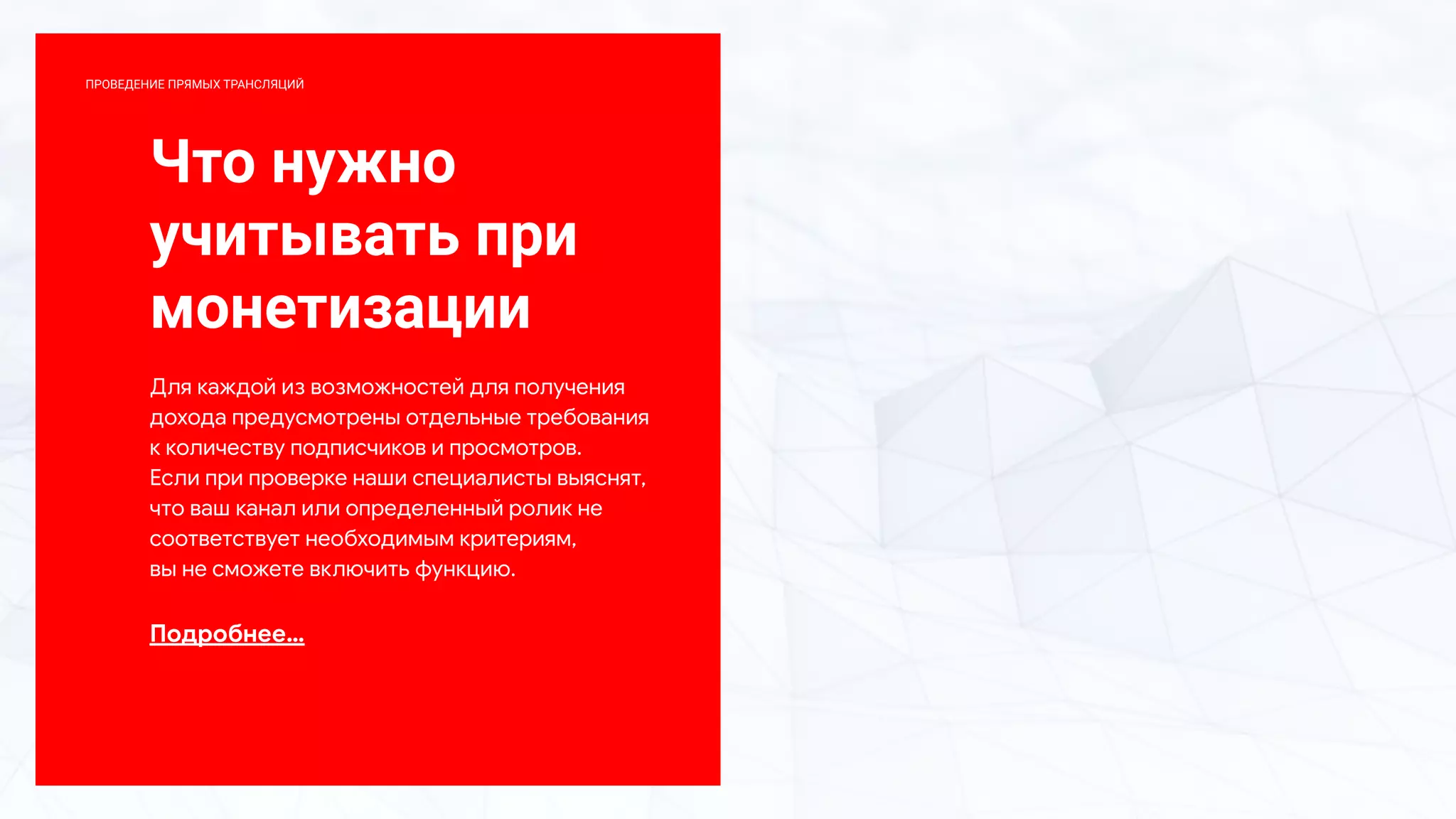 Что нужно
учитывать при
монетизации
Для каждой из возможностей для получения
дохода предусмотрены отдельные требования
к количеству подписчиков и просмотров.
Если при проверке наши специалисты выяснят,
что ваш канал или определенный ролик не
соответствует необходимым критериям,
вы не сможете включить функцию.
Подробнее…
ПРОВЕДЕНИЕ ПРЯМЫХ ТРАНСЛЯЦИЙ
 