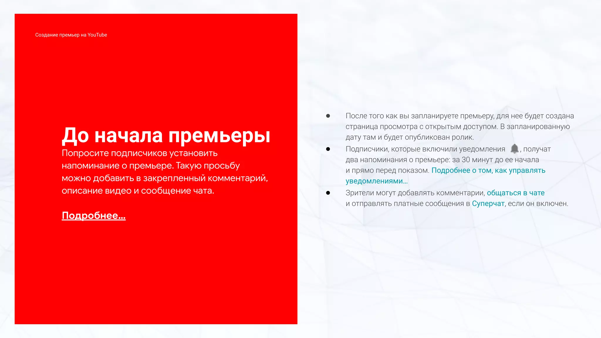 До начала премьеры
Попросите подписчиков установить
напоминание о премьере. Такую просьбу
можно добавить в закрепленный комментарий,
описание видео и сообщение чата.
Подробнее…
● После того как вы запланируете премьеру, для нее будет создана
страница просмотра с открытым доступом. В запланированную
дату там и будет опубликован ролик.
● Подписчики, которые включили уведомления , получат
два напоминания о премьере: за 30 минут до ее начала
и прямо перед показом. Подробнее о том, как управлять
уведомлениями…
● Зрители могут добавлять комментарии, общаться в чате
и отправлять платные сообщения в Суперчат, если он включен.
Создание премьер на YouTube
 