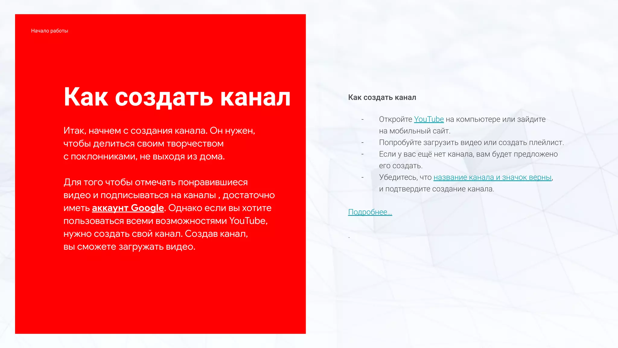 Как создать канал
Итак, начнем с создания канала. Он нужен,
чтобы делиться своим творчеством
с поклонниками, не выходя из дома.
Для того чтобы отмечать понравившиеся
видео и подписываться на каналы , достаточно
иметь аккаунт Google. Однако если вы хотите
пользоваться всеми возможностями YouTube,
нужно создать свой канал. Создав канал,
вы сможете загружать видео.
Как создать канал
- Откройте YouTube на компьютере или зайдите
на мобильный сайт.
- Попробуйте загрузить видео или создать плейлист.
- Если у вас ещё нет канала, вам будет предложено
его создать.
- Убедитесь, что название канала и значок верны,
и подтвердите создание канала.
Подробнее…
.
Начало работы
 