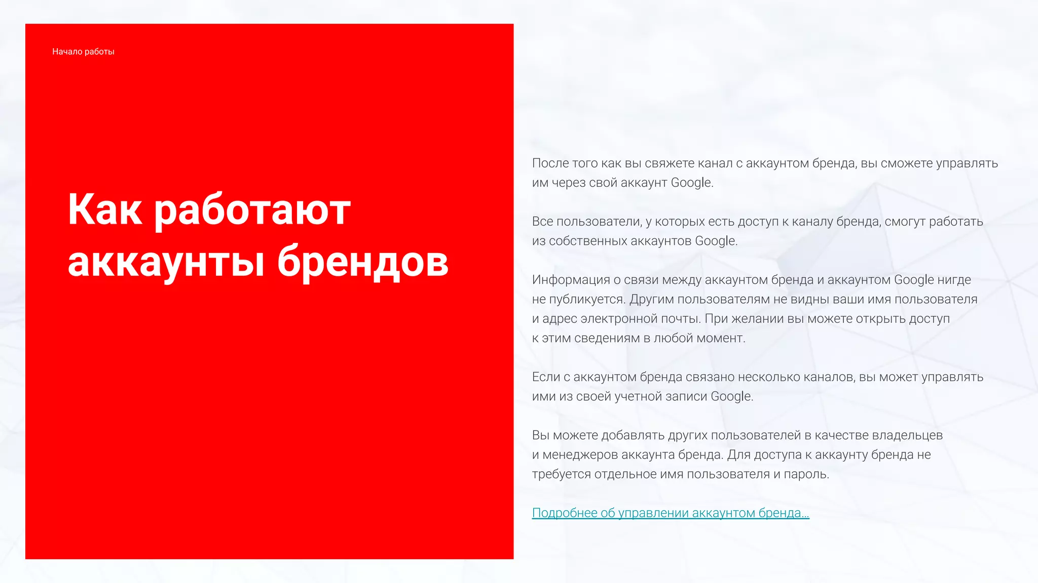 Как работают
аккаунты брендов
После того как вы свяжете канал с аккаунтом бренда, вы сможете управлять
им через свой аккаунт Google.
Все пользователи, у которых есть доступ к каналу бренда, смогут работать
из собственных аккаунтов Google.
Информация о связи между аккаунтом бренда и аккаунтом Google нигде
не публикуется. Другим пользователям не видны ваши имя пользователя
и адрес электронной почты. При желании вы можете открыть доступ
к этим сведениям в любой момент.
Если с аккаунтом бренда связано несколько каналов, вы может управлять
ими из своей учетной записи Google.
Вы можете добавлять других пользователей в качестве владельцев
и менеджеров аккаунта бренда. Для доступа к аккаунту бренда не
требуется отдельное имя пользователя и пароль.
Подробнее об управлении аккаунтом бренда…
Начало работы
 
