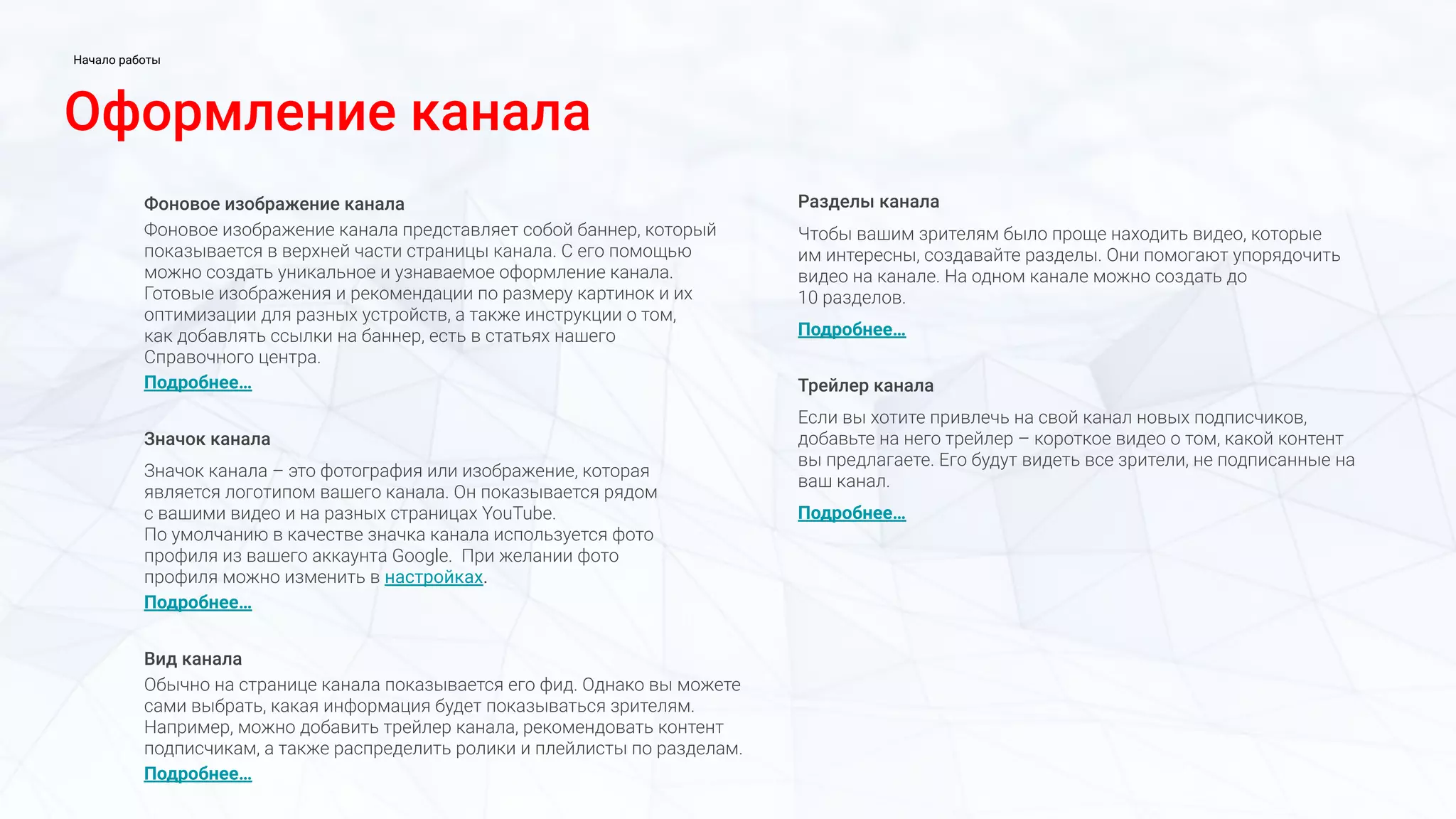 Фоновое изображение канала
Фоновое изображение канала представляет собой баннер, который
показывается в верхней части страницы канала. С его помощью
можно создать уникальное и узнаваемое оформление канала.
Готовые изображения и рекомендации по размеру картинок и их
оптимизации для разных устройств, а также инструкции о том,
как добавлять ссылки на баннер, есть в статьях нашего
Справочного центра.
Подробнее…
Значок канала
Значок канала – это фотография или изображение, которая
является логотипом вашего канала. Он показывается рядом
с вашими видео и на разных страницах YouTube.
По умолчанию в качестве значка канала используется фото
профиля из вашего аккаунта Google. При желании фото
профиля можно изменить в настройках.
Подробнее…
Вид канала
Обычно на странице канала показывается его фид. Однако вы можете
сами выбрать, какая информация будет показываться зрителям.
Например, можно добавить трейлер канала, рекомендовать контент
подписчикам, а также распределить ролики и плейлисты по разделам.
Подробнее…
Разделы канала
Чтобы вашим зрителям было проще находить видео, которые
им интересны, создавайте разделы. Они помогают упорядочить
видео на канале. На одном канале можно создать до
10 разделов.
Подробнее…
Трейлер канала
Если вы хотите привлечь на свой канал новых подписчиков,
добавьте на него трейлер – короткое видео о том, какой контент
вы предлагаете. Его будут видеть все зрители, не подписанные на
ваш канал.
Подробнее…
Оформление канала
Начало работы
 