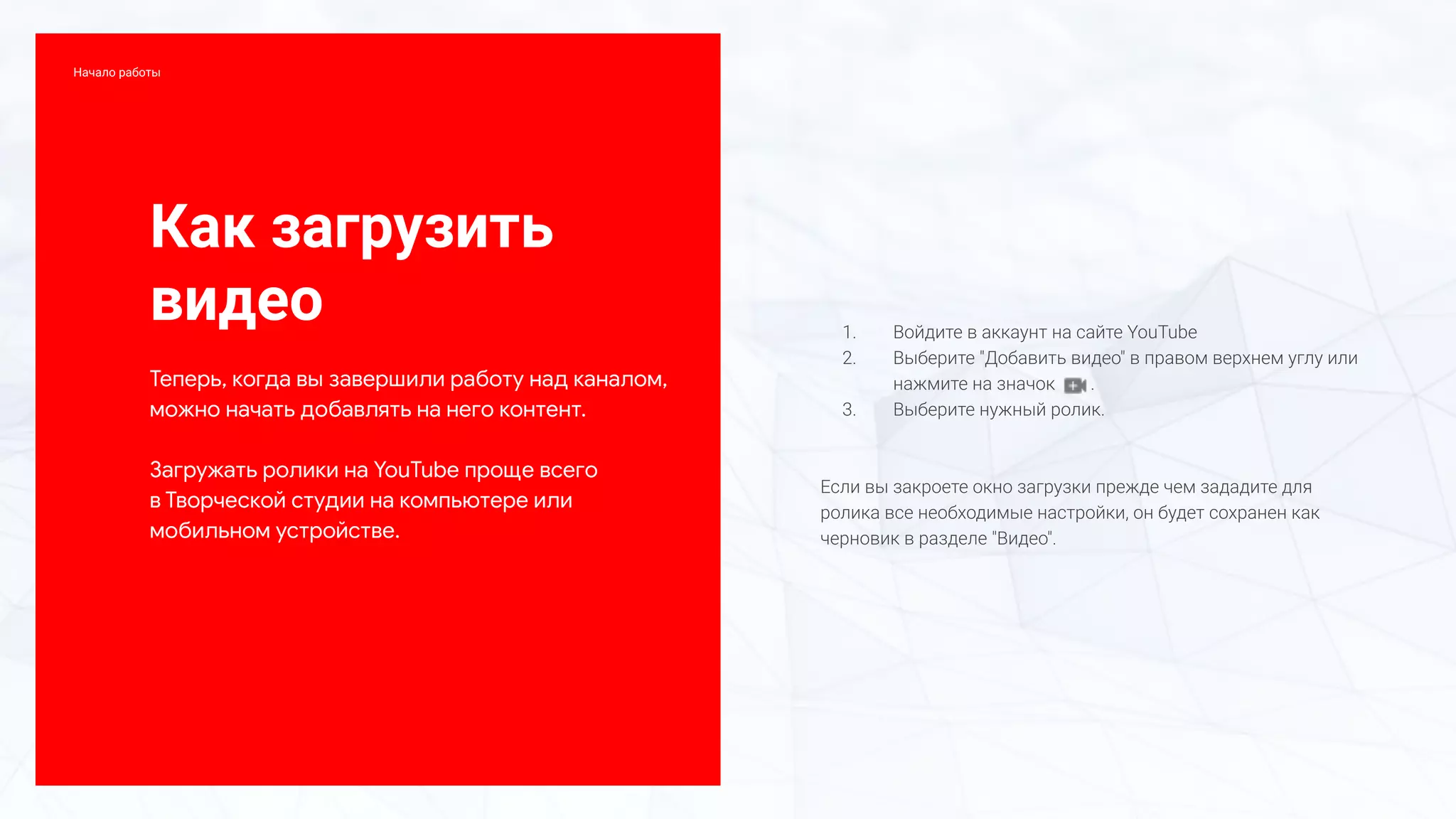 Как загрузить
видео
Теперь, когда вы завершили работу над каналом,
можно начать добавлять на него контент.
Загружать ролики на YouTube проще всего
в Творческой студии на компьютере или
мобильном устройстве.
1. Войдите в аккаунт на сайте YouTube
2. Выберите "Добавить видео" в правом верхнем углу или
нажмите на значок .
3. Выберите нужный ролик.
Если вы закроете окно загрузки прежде чем зададите для
ролика все необходимые настройки, он будет сохранен как
черновик в разделе "Видео".
Начало работы
 