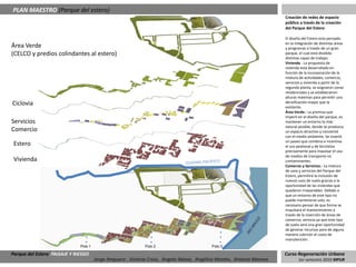PLAN MAESTRO (Parque del estero)
                                                                                                                        Creación de redes de espacio
                                                                                                                        público a través de la creación
                                                                                                                        del Parque del Estero

                                                                                                                        El diseño del Estero esta pensado
                                                                                                                        en la integración de distintas áreas
Área Verde                                                                                                              y programas a través de un gran
(CELCO y predios colindantes al estero)                                                                                 parque, el cual está dividido
                                                                                                                        distintas capas de trabajo:
                                                                                                                        Vivienda.- La propuesta de
                                                                                                                        vivienda está desarrollado en
                                                                                                                        función de la incorporación de la
                                                                                                                        mixtura de actividades; comercio,
                                                                                                                        servicios y vivienda a partir de la
                                                                                                                        segunda planta, se asignaron zonas
                                                                                                                        residenciales y se establecieron
                                                                                                                        alturas máximas para permitir una
Ciclovia                                                                                                                densificación mayor que la
                                                                                                                        existente.
                                                                                                                        Área Verde.- La premisa que
                                                                                                                        imperó en el diseño del parque, es
Servicios                                                                                                               mantener un entorno lo más
                                                                                                                        natural posible, donde se produzca
Comercio                                                                                                                un espacio atractivo y consiente
                                                                                                                        con el medio ambiente. Se insertó
                                                                                                                        un paseo que combina e incentiva
 Estero                                                                                                                 el uso peatonal y de bicicletas
                                                                                                                        precisamente para impulsar el uso
                                                                                                                        de medios de transporte no
 Vivienda                                                                                                               contaminantes,
                                                                                                                        Comercio y Servicios.- La mixtura
                                                                                                                        de usos y servicios del Parque del
                                                                                                                        Estero, permitirá la inclusión de
                                                                                                                        nuevos usos de suelo gracias a la
                                                                                                                        oportunidad de las viviendas que
                                                                                                                        quedaron irreparables. Debido a
                                                                                                                        que un entorno de este tipo no
                                                                                                                        puede mantenerse solo, es
                                                                                                                        necesario pensar de que forma se
                                                                                                                        impulsará el mantenimiento a
                                                                                                                        través de la inserción de áreas de
                                                                                                                        comercio, servicio ya que este tipo
                                                                                                                        de suelo será una gran oportunidad
                                                                                                                        de generar recursos para de alguna
                                                                                                                        manera cubrirán el costo de
                                                                                                                        manutención.
                              Polo 1                         Polo 2                        Polo 3

Parque del Estero PAISAJE Y RIESGO                                                                                      Curso Regeneración Urbana
                                       Jorge Ampuero , Victoria Cross, Angela Ibánez, Angélica Montes, Antonia Moreno           1er semestre 2010 MPUR
 