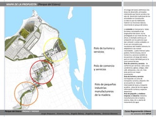 MAPA DE LA PROPUESTA (Parque del Estero)
                                                                                                                      A lo largo del estero definimos tres
                                                                                                                      áreas de desarrollo principales
                                                                                                                      intentando que fueran acorde a los
                                                                                                                      ejes de desarrollo tradicional de las
                                                                                                                      actividades en Constitución.
                                                                                                                      La idea es que los habitantes
                                                                                                                      realicen sus funciones básicas,
                                                                                                                      recorriendo el parque del estero.

                                                                                                                      La vivienda es transversal a todas
                                                                                                                      las áreas y acompaña el eje
                                                                                                                      longitudinal del estero. Se ha
                                                                                                                      privilegiado el uso mixto de ella. La
                                                                                                                      altura, la fachada continua y el
                                                                                                                      antejardín son los patrones que
                                                                                                                      dan cohesión a estas unidades y a
                                                                                                                      la vez son conceptos que
                                                                                                                      rescatamos del modelo colonial y lo
                                                                                          Polo de turismo y           adaptamos a las nuevas
                                                                                                                      necesidades. ( patio interior/ patio
                                                                                          servicios                   publico, forma sinuosa, etc) el
                                                                                                                      Comercio y servicios también se
                                                                                                                      encuentran a lo largo del estero
                                                                                                                      pero en menor densidad que en la
                                                                                                                      zona central de este.
                                                                                                                      Área de comercio y servicio: Se
                                                                                          Polo de comercio            conforma por servicios tales como
                                                                                                                      carabineros, iglesia, colegio, ciber
                                                                                          y servicios                 café, almacenes, cine, etc. Esta
                                                                                                                      área será la con mayor
                                                                                                                      movimiento.
                                                                                                                      Área de turismo y servicio:
                                                                                                                      Corresponde a la zona de
                                                                                                                      transporte, turismo y deporte. Ahí
                                                                                                                      se encuentra la Estación
                                                                                           Polo de pequeñas           intermodal de buses y trasporte
                                                                                                                      acuático, plaza de las tres aguas,
                                                                                           industrias                 información turística y espacios
                                                                                           manufactureras             deportivos.
                                                                                                                      Área de pequeña y mediana
                                                                                           de la madera               empresa e industria: Industria
                                                                                                                      manufacturera de la madera,
                                                                                                                      viveros, tejas, etc y planta de
                                                                                                                      tratamiento de agua.




Parque del Estero PAISAJE Y RIESGO                                                                                     Curso Regeneración Urbana
                                     Jorge Ampuero , Victoria Cross, Angela Ibánez, Angélica Montes, Antonia Moreno            1er semestre 2010 MPUR
 