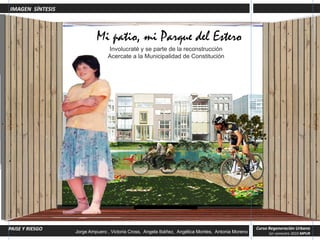 IMAGEN SÍNTESIS



                                         Mi patio, mi Parque del Estero
                                              Involucraté y se parte de la reconstrucción
                                              Acercate a la Municipalidad de Constitución




PAISE Ydel Estero PAISAJE Y RIESGO
 Parque RIESGO                                                                                                       Curso Regeneración Urbana
                               Jorge Ampuero , Victoria Cross, Angela Ibáñez, Angélica Montes, Antonia Moreno
                                   Jorge Ampuero , Victoria Cross, Angela Ibánez, Angélica Montes, Antonia Moreno.        1er semestre 2010 MPUR
 