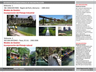 REFERENTES INTERNACIONALES DE RECONSTRUCCIÓN
                                                                                                                      IBA EMSCHER PARK
 Referente 1                                                                                                          Modelo de Gestión:
 IBA EMSCHER PARK - Región del Ruhr, Alemania - 1989-2014                                                             IBA: Institución dependiente del
                                                                                                                      Estado. Busca la renovación
 Modelo de Gestión                                                                                                    económica, social, política y
 Incorporación del Paisaje Industrial                                                                                 cultural de la Región industrial
                                                                                                                      minera del Ruhr:
                                                                                                                      1.Incorporación actores públicos
                                                                                                                      (Ministerio de Desarrollo Urbano) y
                                                                                                                      privados (Corporaciones, Cámara de
                                                                                                                      Comercio, Artesanos, Ciudadanos,
                                                                                                                      Arquitectos, Empresas y Protectores
                                                                                                                      del medioa ambiente, entre otros).
                                                                                                                      2. Conciliar la reestructuración
                                                                                                                      económica con la antigua
                                                                                                                      infraestructura industrial, y su
                                                                                                                      recuperación patrimonial como el
                                                                                                                      aumento de índice de competitividad
                                                                                                                      y atracción económica.
                                                                                                                      3.Remediación Medio Ambiental
                                                                                                                      del río Emscher, su valle y su sistema
                                                                                                                      fluvial. (2010-2014).
                                                                                                                      Mantención de la identidad del
                                                                                                                      territorio, al valorar su patrimonio
                                                                                                                      industrial y permitir la convivencia
 Referente 2                                                                                                          entre habitabilidad, servicios, cultura
 RIO SAN ANTONIO – Texas, EE.UU.- 1960-2008                                                                           y turismo.

 Modelo de Gestión                                                                                                    RIO SAN ANTONIO
                                                                                                                      Modelo de Gestión:
 Incorporación del Paisaje natural                                                                                    1. Se funda una asociación entre
                                                                                                                      el gobierno municipal y fondos
                                                                                                                      privados quienes tienen un
                                                                                                                      representante de la cámara de
                                                                                                                      comercio para la creación del
                                                                                                                      Paseo del Río, en conjunto
                                                                                                                      desarrollan el plan y diseño.
                                                                                                                      2. La Municipalidad incentiva el
                                                                                                                      mejoramiento de las viviendas
                                                                                                                      colindantes al río repartiendo
                                                                                                                      bonos de 500$,
                                                                                                                      3. Se contrata personal de
                                                                                                                      relaciones publicas para escribir
                                                                                                                      un semanario DIVAGACIONES
                                                                                                                      DEL RÍO para la Express News.


Parque del Estero PAISAJE Y RIESGO                                                                                     Curso Regeneración Urbana
                                     Jorge Ampuero , Victoria Cross, Angela Ibánez, Angélica Montes, Antonia Moreno             1er semestre 2010 MPUR
 