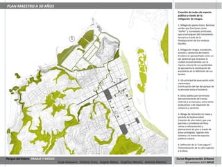 PLAN MAESTRO A 50 AÑOS
                                                                                                                      Creación de redes de espacio
                                                                                                                      público a través de la
                                                                                                                      mitigación de riesgos.

                                                                                                                      1. Mitigación planta Celco: Barreras
                                                                                                                      verdes que funcionen como
                                                                                                                      “buffer” y humedales artificiales
                                                                                                                      que se encarguen del tratamiento
                                              1                                                                       terciario a través de la
                                                                                                                      fitodepuración de los residuos
                                                                                                                      líquidos.

                                                                                                                      2. Mitigación riesgos inundación,
                                                                                                                      erosión y sanitarios del estero:
                                                                                                                      El estero es aprovechado como un
                                                                                                                      eje peatonal que atraviesa la
                                                                                                                      ciudad reconectándola con la
                                                                                                                      riqueza natural de sus quebradas.
                                                                                                                      Se aprovecha la reutilización de
                                                                                                                      escombros en la definición de sus
                                                                                                                      bordes.

                                                                                 3                                    3. Vía principal de evacuación ante
                                                                    2                                                 maremotos:
                                                                                                                      Continuación del eje del parque de
                                                                                                                      la alameda hasta el borderío .
                                                                                 4
                                                                                                                      4. Sitios baldíos por terremoto:
                                                                                                                      Aprovechamiento de tramas
                                                                                                                      internas a la manzana, como sitios
                                                                                                                      productivos y de expansión de
                                     5                                                                                comercio y servicios.

                                                                             6                                        5. Riesgo de remoción en masa y
                                                                                                                      pérdida de biodiversidad:
                                                                                                                      Creación de una matriz que una
                                                                                                                      parches y corredores de flora
                                                                                                                      nativa (+reforestación) y
                                                                                                                      plantaciones de pino a través de
                                                                                                                      áreas protegidas. ligando este
                                                                                                                      sistema a la trama de espacios
                                                                                                                      públicos urbana.

                                                                                                                      6. Definición de la “cota segura”:
                                                                                                                      Peatonalización de la calle superior
                                                                                                                      a la plaza.


Parque del Estero PAISAJE Y RIESGO                                                                                    Curso Regeneración Urbana
                                     Jorge Ampuero , Victoria Cross, Angela Ibánez, Angélica Montes, Antonia Moreno          1er semestre 2010 MPUR
 