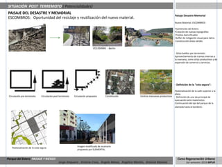 SITUACIÓN POST TERREMOTO ( Potencialidades)
PAISAJE DEL DESASTRE Y MEMORIAL
                                                                                                                                        Paisaje Desastre Memorial
ESCOMBROS: Oportunidad del reciclaje y reutilización del nuevo material.
                                                                                                                                        Nuevo Material: ESCOMBROS

                                                                                                                                        •Contención del Estero
                                                                                                                                        •Creación de nuevas topografías:
                                                                                                                                        ·Predios damnificados
                                                                                                                                        ·Buffer de mitigación visual para Celco.
                                                                                                                                        ·Construcción áreas verdes

                                                                             VOLKSPARK - Berlin
                                                                                                                                        · Sitios baldíos por terremoto:
                                                                                                                                        Aprovechamiento de tramas internas a
                                                                                                                                        la manzana, como sitios productivos y de
                                                                                                                                        expansión de comercio y servicios.




                                                                                                                                        · Definición de la “cota segura”:

                                                                                                                                        Peatonalización de la calle superior a la
                                                                                                                                        plaza.
 Circulación pre terremoto     Circulación post terremoto   Circulación propuesta      Constitución      Centros manzanas productivos   · Definición de una vía principal de
                                                                                                                                        evacuación ante maremotos:
                                                                                                                                        Continuación del eje del parque de la
                                                                                                                                        alameda hasta el borderío .




                                                              Imagen modificada de escenario
   Peatonalización de la cota segura
                                                              propuesto por ELEMENTAL.


Parque del Estero PAISAJE Y RIESGO                                                                                                        Curso Regeneración Urbana
                                               Jorge Ampuero , Victoria Cross, Angela Ibánez, Angélica Montes, Antonia Moreno                      1er semestre 2010 MPUR
 