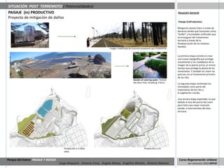 SITUACIÓN POST TERREMOTO ( Potencialidades)
PAISAJE (in) PRODUCTIVO                                                                                                             Situación General:
Proyecto de mitigación de daños
                                                                                                                                    Paisaje (in)Productivo:

                                                                                                                                    Mitigación planta Celco a través de
                                                                                                                                    barreras verdes que funcionen como
                                                                                                                                    “buffer” y humedales artificiales que
                                                                                                                                    se encarguen del tratamiento
                                                                                                                                    terciario a través de la
                                                                                                                                    fitodepuración de los residuos
                                                                                                                                    líquidos.
                                                                         Imagen modificada de escenario propuesto por ELEMENTAL.


                                                                                                                                    La primera etapa consite en crear
                                                                                                                                    una nueva topografía que protega
                                                                                                                                    visualmente a los ciudadanos de la
                                                                                                                                    imagen de la planta activa, al mismo
                                                                                                                                    tiempo que protega la planta de los
                                                                                                                                    maremotos. Y también en cubrir las
                                                                                                                                    piscinas con el tratamiento primario
                                                                                                                                    de los riles.
                                                                                               Garden of naturing water, Festival
                                                                                               des deux rives, Strasburg, France    La segunda etapa contempla los
                                                                                                                                    humedales como parte del
                                                                                                                                    tratamiento de los riles y
                                                                                                                                    la vegetación crecida.

                                                                                                                                    Una tercera etapa esperable, es que
                                                                                                                                    debido al alza del precio del suelo
                                                                                                                                    para Celco sea mejor inversión
                                                                                                                                    vender a inversionistas del área
                                                                                                                                    terciaria.




                                        Proyección a 3 años                                               Proyección a 15
                                        años


Parque del Estero PAISAJE Y RIESGO                                                                                                   Curso Regeneración Urbana
                                     Jorge Ampuero , Victoria Cross, Angela Ibánez, Angélica Montes, Antonia Moreno                          1er semestre 2010 MPUR
 