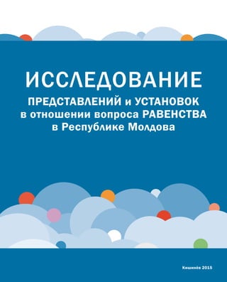 ИССЛЕДОВАНИЕ
ПРЕДСТАВЛЕНИЙ и УСТАНОВОК
в отношении вопроса РАВЕНСТВА
в Республике Молдова
Кишинёв 2015
 
