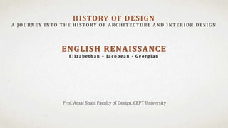 Prof. Amal Shah, Faculty of Design, CEPT University
HISTORY OF DESIGN
A JOU RNEY INTO T H E H ISTORY OF A RC H IT EC T U RE A ND INT ERIOR D ES IG N
ENGLISH RENAISSANCE
E l i z a b e t h a n – J a c o b e a n - G e o r g i a n
 