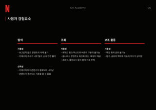 05UX Academy
사용자 경험요소
탐색
신뢰성
- 카테고리마다 콘텐츠가 중복되어 나타남
- 콘텐츠가 추천되는 기준을 알 수 없음
사용성
- 보고싶지 않은 콘텐츠의 삭제 불가
- 카테고리 개수가 너무 많고, 순서 변경 불가
사용성
- 제작진 링크 텍스트와 버튼의 구분이 불가능
- 옴니버스 콘텐츠도 최신화 아닌 1화부터 제공
- 조회수, 좋아요수 등의 평가 지표 부재
사용성
- 특정 회차 공유 불가능
- 평가, 공유의 맥락과 기능의 위치가 상이함
조회 보조 활동
 