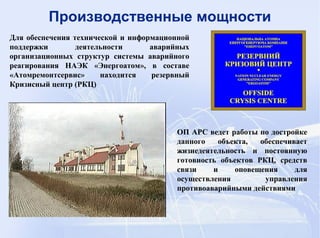ОП АРС ведет работы по достройке
данного объекта, обеспечивает
жизнедеятельность и постоянную
готовность объектов РКЦ, средств
связи и оповещения для
осуществления управления
противоаварийными действиями
Производственные мощности
Для обеспечения технической и информационной
поддержки деятельности аварийных
организационных структур системы аварийного
реагирования НАЭК «Энергоатом», в составе
«Атомремонтсервис» находится резервный
Кризисный центр (РКЦ)
 