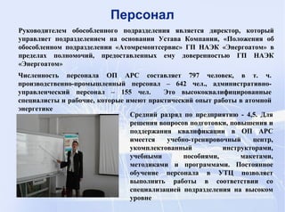 Средний разряд по предприятию - 4,5. Для
решения вопросов подготовки, повышения и
поддержания квалификации в ОП АРС
имеется учебно-тренировочный центр,
укомплектованный инструкторами,
учебными пособиями, макетами,
методиками и программами. Постоянное
обучение персонала в УТЦ позволяет
выполнять работы в соответствии со
специализацией подразделения на высоком
уровне
Руководителем обособленного подразделения является директор, который
управляет подразделением на основании Устава Компании, «Положения об
обособленном подразделении «Атомремонтсервис» ГП НАЭК «Энергоатом» в
пределах полномочий, предоставленных ему доверенностью ГП НАЭК
«Энергоатом»
Персонал
Численность персонала ОП АРС составляет 797 человек, в т. ч.
производственно-промышленный персонал – 642 чел., административно-
управленческий персонал – 155 чел. Это высококвалифицированные
специалисты и рабочие, которые имеют практический опыт работы в атомной
энергетике
 
