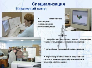 Инженерный центр:
 комплексное
инженерное
сопровождение
ремонтных работ
 разработка, внедрение новых ремонтных
технологий, приспособлений и оснастки
 разработка ремонтной документации
 пересмотр нормативных документов
системы технического обслуживания и
ремонта оборудования
Специализация
 