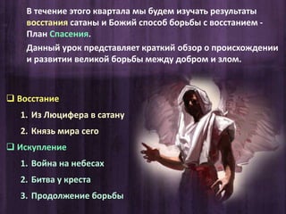 Восстание
1. Из Люцифера в сатану
2. Князь мира сего
 Искупление
1. Война на небесах
2. Битва у креста
3. Продолжение борьбы
В течение этого квартала мы будем изучать результаты
восстания сатаны и Божий способ борьбы с восстанием -
План Спасения.
Данный урок представляет краткий обзор о происхождении
и развитии великой борьбы между добром и злом.
 