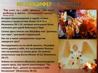 “Как упал ты с неба, денница, сын зари!
разбился о землю, попиравший народы!”
(Исаия 14:12)
История происхождения и судьба сатаны
описана в пророчествах Исаии 14:4-23 и
Иезекииля 28:1-19, которые изначально были
написано для царей Вавилона и Тира.
Сатана здесь описан как Люцифер или “денница,
сын зари”, красивый и идеальный.
Как же в таком совершенном существе
зародился грех?
Возгордившись из-за своей красоты, Люцифер
начал думать о себе, что заслуживает больше,
чем заслуживал на самом деле. Он захотел
возвыситься над Богом (Исаия 14:12; Иезекииль
28:17).
Библия не пытается объяснить происхождение
самого греха, она просто констатирует: “Ты
совершен был… доколе не нашлось в тебе
беззакония” (Иезекииль 28:15).
 
