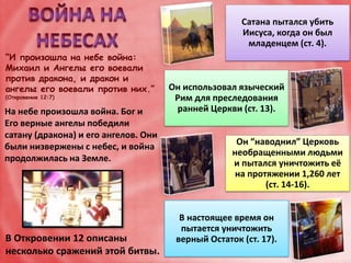 “И произошла на небе война:
Михаил и Ангелы его воевали
против дракона, и дракон и
ангелы его воевали против них.”
(Откровение 12:7)
На небе произошла война. Бог и
Его верные ангелы победили
сатану (дракона) и его ангелов. Они
были низвержены с небес, и война
продолжилась на Земле.
Сатана пытался убить
Иисуса, когда он был
младенцем (ст. 4).
Он использовал языческий
Рим для преследования
ранней Церкви (ст. 13).
Он “наводнил” Церковь
необращенными людьми
и пытался уничтожить её
на протяжении 1,260 лет
(ст. 14-16).
В настоящее время он
пытается уничтожить
верный Остаток (ст. 17).В Откровении 12 описаны
несколько сражений этой битвы.
 