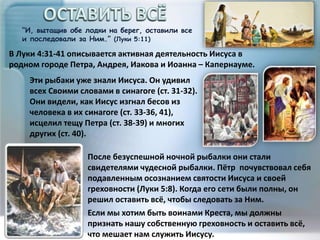 “И, вытащив обе лодки на берег, оставили все
и последовали за Ним.” (Луки 5:11)
После безуспешной ночной рыбалки они стали
свидетелями чудесной рыбалки. Пётр почувствовал себя
подавленным осознанием святости Иисуса и своей
греховности (Луки 5:8). Когда его сети были полны, он
решил оставить всё, чтобы следовать за Ним.
Если мы хотим быть воинами Креста, мы должны
признать нашу собственную греховность и оставить всё,
что мешает нам служить Иисусу.
В Луки 4:31-41 описывается активная деятельность Иисуса в
родном городе Петра, Андрея, Иакова и Иоанна – Капернауме.
Эти рыбаки уже знали Иисуса. Он удивил
всех Своими словами в синагоге (ст. 31-32).
Они видели, как Иисус изгнал бесов из
человека в их синагоге (ст. 33-36, 41),
исцелил тещу Петра (ст. 38-39) и многих
других (ст. 40).
 