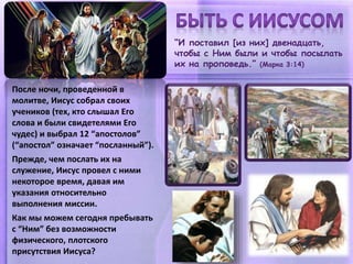 “И поставил [из них] двенадцать,
чтобы с Ним были и чтобы посылать
их на проповедь.” (Марка 3:14)
После ночи, проведенной в
молитве, Иисус собрал своих
учеников (тех, кто слышал Его
слова и были свидетелями Его
чудес) и выбрал 12 “апостолов”
(“апостол” означает “посланный”).
Прежде, чем послать их на
служение, Иисус провел с ними
некоторое время, давая им
указания относительно
выполнения миссии.
Как мы можем сегодня пребывать
с “Ним” без возможности
физического, плотского
присутствия Иисуса?
 