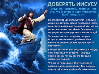 “Люди же, удивляясь, говорили: кто
это, что и ветры и море повинуются
Ему?” (Матфея 8:27)
В великой борьбе используется не только
духовное оружие. Сатане позволено иметь
некоторую власть над природой так, что он
может вызывать стихийные бедствия и
ситуации, которые угрожают жизни людей.
То, что произошло во время шторма,
испугало этих опытных рыбаков. Они
ничего не смогли сделать против ярости
противника.
В своём бессилии они обратились к Иисусу,
и Он оправдал их доверие. Природа
повиновалась голосу своего Творца и
наступила тишина.
Что бы не произошло, Иисус обладает
властью помочь нам в беде. Мы должны
доверять Ему при любых обстоятельствах.
 