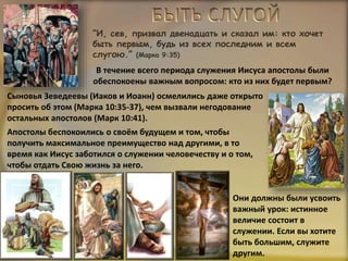 “И, сев, призвал двенадцать и сказал им: кто хочет
быть первым, будь из всех последним и всем
слугою.” (Марка 9:35)
Сыновья Зеведеевы (Иаков и Иоанн) осмелились даже открыто
просить об этом (Марка 10:35-37), чем вызвали негодование
остальных апостолов (Марк 10:41).
Апостолы беспокоились о своём будущем и том, чтобы
получить максимальное преимущество над другими, в то
время как Иисус заботился о служении человечеству и о том,
чтобы отдать Свою жизнь за него.
В течение всего периода служения Иисуса апостолы были
обеспокоены важным вопросом: кто из них будет первым?
Они должны были усвоить
важный урок: истинное
величие состоит в
служении. Если вы хотите
быть большим, служите
другим.
 