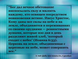 “Бог дал вечное обетование
ниспосылать силу и милость
каждому, кто освящен посредством
повиновения истине. Иисус Христос,
Кому даны все силы на небе и на
земле, объединяется в переживаниях
со своими орудиями — ревностными
душами, которые изо дня в день
разделяют живой хлеб, ‘который
сходит с небес’ (Иоанна 6:33).
Церковь на земле, объединенная с
церковью на небе, может совершить
все.”
Э. Уайт (Дабы мне познать Его, 4 декабря)
 