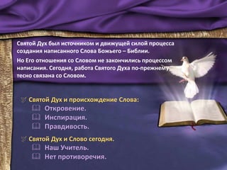  Святой Дух и происхождение Слова:
 Откровение.
 Инспирация.
 Правдивость.
 Святой Дух и Слово сегодня.
 Наш Учитель.
 Нет противоречия.
Святой Дух был источником и движущей силой процесса
создания написанного Слова Божьего – Библии.
Но Его отношения со Словом не закончились процессом
написания. Сегодня, работа Святого Духа по-прежнему
тесно связана со Словом.
 