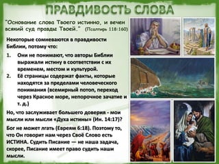 “Основание слова Твоего истинно, и вечен
всякий суд правды Твоей.” (Псалтирь 118:160)
Некоторые сомневаются в правдивости
Библии, потому что:
1. Они не понимают, что авторы Библии
выражали истину в соответствии с их
временем, местом и культурой.
2. Её страницы содержат факты, которые
находятся за пределами человеческого
понимания (всемирный потоп, переход
через Красное море, непорочное зачатие и
т. д.)
Но, что заслуживает большего доверия - мои
мысли или мысли «Духа истины» (Ин. 14:17)?
Бог не может лгать (Евреям 6:18). Поэтому то,
что Он говорит нам через Своё Слово есть
ИСТИНА. Судить Писание — не наша задача,
скорее, Писание имеет право судить наши
мысли.
 