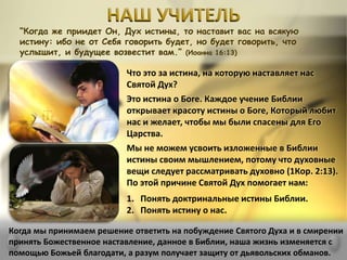 “Когда же приидет Он, Дух истины, то наставит вас на всякую
истину: ибо не от Себя говорить будет, но будет говорить, что
услышит, и будущее возвестит вам.” (Иоанна 16:13)
Что это за истина, на которую наставляет нас
Святой Дух?
Это истина о Боге. Каждое учение Библии
открывает красоту истины о Боге, Который любит
нас и желает, чтобы мы были спасены для Его
Царства.
Мы не можем усвоить изложенные в Библии
истины своим мышлением, потому что духовные
вещи следует рассматривать духовно (1Кор. 2:13).
По этой причине Святой Дух помогает нам:
1. Понять доктринальные истины Библии.
2. Понять истину о нас.
Когда мы принимаем решение ответить на побуждение Святого Духа и в смирении
принять Божественное наставление, данное в Библии, наша жизнь изменяется с
помощью Божьей благодати, а разум получает защиту от дьявольских обманов.
 