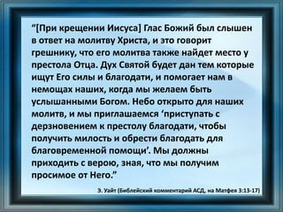 “[При крещении Иисуса] Глас Божий был слышен
в ответ на молитву Христа, и это говорит
грешнику, что его молитва также найдет место у
престола Отца. Дух Святой будет дан тем которые
ищут Его силы и благодати, и помогает нам в
немощах наших, когда мы желаем быть
услышанными Богом. Небо открыто для наших
молитв, и мы приглашаемся ‘приступать с
дерзновением к престолу благодати, чтобы
получить милость и обрести благодать для
благовременной помощи’. Мы должны
приходить с верою, зная, что мы получим
просимое от Него.”
Э. Уайт (Библейский комментарий АСД, на Матфея 3:13-17)
 