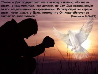 “Также и Дух подкрепляет нас в немощах наших; ибо мы не
знаем, о чем молиться, как должно, но Сам Дух ходатайствует
за нас воздыханиями неизреченными. Испытующий же сердца
знает, какая мысль у Духа, потому что Он ходатайствует за
святых по воле Божией.” (Римлянам 8:26-27)
 