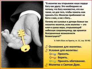 “В молитве мы открываем наше сердце
Богу как другу. Это необходимо не
потому, что Богу неизвестно, кто мы
такие, но для того, чтобы помочь нам
принять Его. Молитва приближает не
Бога к нам, а нас к Богу…
Почему же сыновья и дочери Божьи так
неохотно молятся, если молитва — это
ключ в руках веры, открывающий
небесную сокровищницу, где хранятся
безграничные возможности
Всемогущего?”
Э. Уайт (Путь ко Христу, гл. 11, стр. 93-94)
Основание для молитвы.
Условия для молитвы:
Просить.
Верить.
Принять обетование.
Молитва о Святом Духе.
 