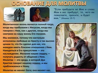 “Если пребудете во Мне и слова
Мои в вас пребудут, то, чего ни
пожелаете, просите, и будет
вам.” (Иоанна 15:7)
Молитвенная жизнь является полной тогда,
когда мы пребываем с Иисусом, когда мы
говорим с Ним, как с другом, когда мы
смотрим на нашу жизнь Его глазами.
Мы молимся, потому что настолько
исполнены любовью ко Христу и так высоко
ценим то, что Он сделал для нас, что
жаждем иметь близкие отношения с Ним.
Находиться в Его присутствии — это
наслаждение. Желание наших сердец —
получать радость от общения с Ним.
Молитва — это среда, в которой Дух
Христов говорит нашему сердцу, и мы
приближаемся к Нему.
Молитва не меняет Бога; она меняет нас.
 