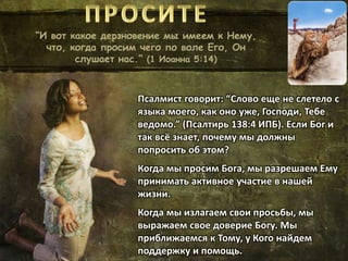 “И вот какое дерзновение мы имеем к Нему,
что, когда просим чего по воле Его, Он
слушает нас.” (1 Иоанна 5:14)
Псалмист говорит: “Слово еще не слетело с
языка моего, как оно уже, Господи, Тебе
ведомо.” (Псалтирь 138:4 ИПБ). Если Бог и
так всё знает, почему мы должны
попросить об этом?
Когда мы просим Бога, мы разрешаем Ему
принимать активное участие в нашей
жизни.
Когда мы излагаем свои просьбы, мы
выражаем свое доверие Богу. Мы
приближаемся к Тому, у Кого найдем
поддержку и помощь.
 