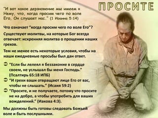 “И вот какое дерзновение мы имеем к
Нему, что, когда просим чего по воле
Его, Он слушает нас.” (1 Иоанна 5:14)
Что означает “когда просим чего по воле Его”?
Существуют молитвы, на которые Бог всегда
отвечает: искренняя молитва о прощении наших
грехов.
Тем не менее есть некоторые условия, чтобы на
наши ежедневные просьбы был дан ответ.
Мы должны быть готовы следовать Божьей
воле и быть послушными.
 