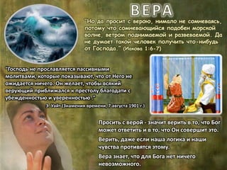 “Но да просит с верою, нимало не сомневаясь,
потому что сомневающийся подобен морской
волне, ветром поднимаемой и развеваемой. Да
не думает такой человек получить что-нибудь
от Господа.” (Иакова 1:6-7)
“Господь не прославляется пассивными
молитвами, которые показывают, что от Него не
ожидается ничего. Он желает, чтобы всякий
верующий приближался к престолу благодати с
убежденностью и уверенностью .”
Э. Уайт (Знамения времени, 7 августа 1901 г.)
Просить с верой - значит верить в то, что Бог
может ответить и в то, что Он совершит это.
Верить, даже если наша логика и наши
чувства противятся этому.
Вера знает, что для Бога нет ничего
невозможного.
 